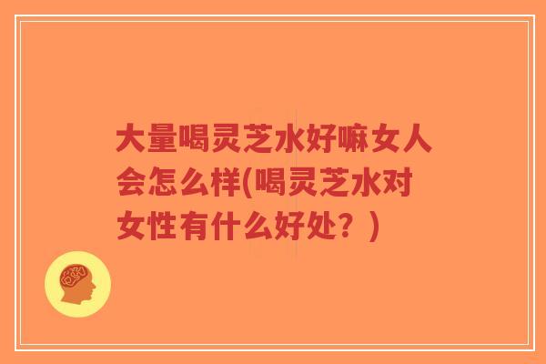 大量喝灵芝水好嘛女人会怎么样(喝灵芝水对女性有什么好处？)