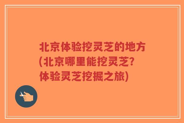 北京体验挖灵芝的地方(北京哪里能挖灵芝？体验灵芝挖掘之旅)