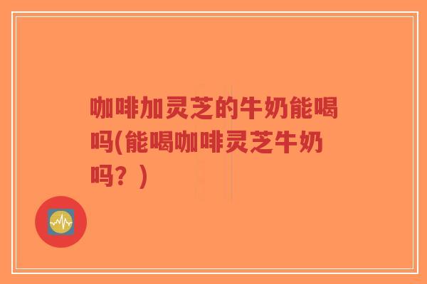 咖啡加灵芝的牛奶能喝吗(能喝咖啡灵芝牛奶吗？)