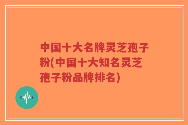 中国十大名牌灵芝孢子粉(中国十大知名灵芝孢子粉品牌排名)