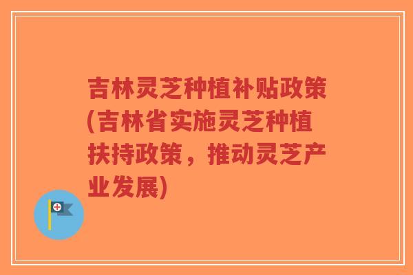 吉林灵芝种植补贴政策(吉林省实施灵芝种植扶持政策，推动灵芝产业发展)
