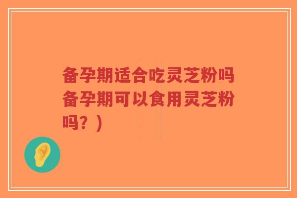 备孕期适合吃灵芝粉吗备孕期可以食用灵芝粉吗？)