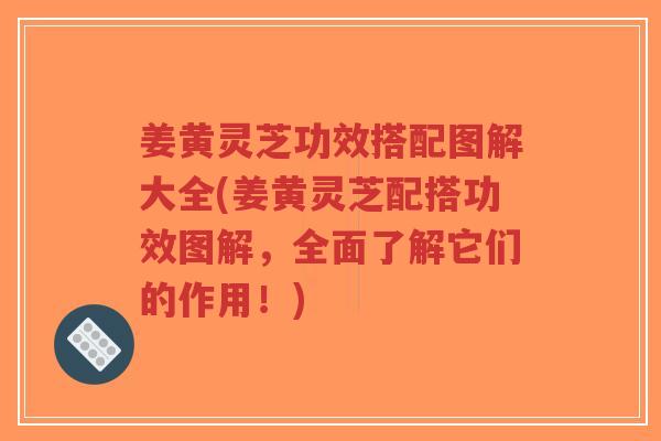 姜黄灵芝功效搭配图解大全(姜黄灵芝配搭功效图解，全面了解它们的作用！)