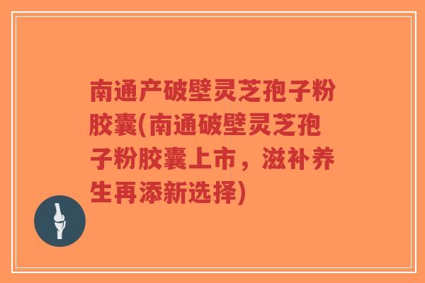 南通产破壁灵芝孢子粉胶囊(南通破壁灵芝孢子粉胶囊上市，滋补养生再添新选择)