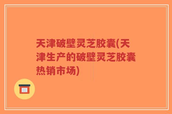天津破壁灵芝胶囊(天津生产的破壁灵芝胶囊热销市场)
