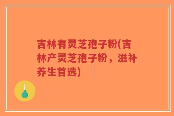 吉林有灵芝孢子粉(吉林产灵芝孢子粉，滋补养生首选)