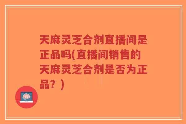 天麻灵芝合剂直播间是正品吗(直播间销售的天麻灵芝合剂是否为正品？)