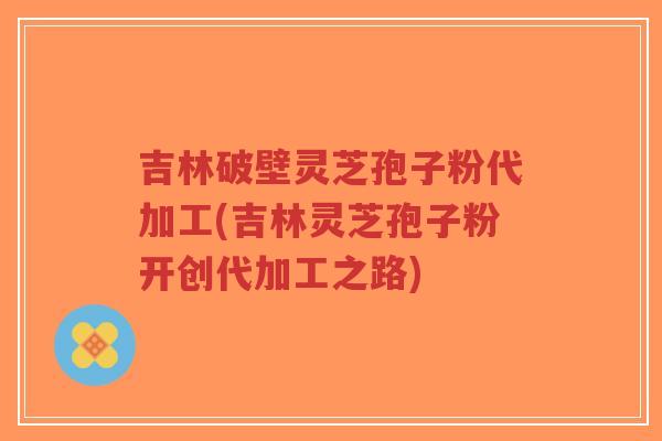 吉林破壁灵芝孢子粉代加工(吉林灵芝孢子粉开创代加工之路)