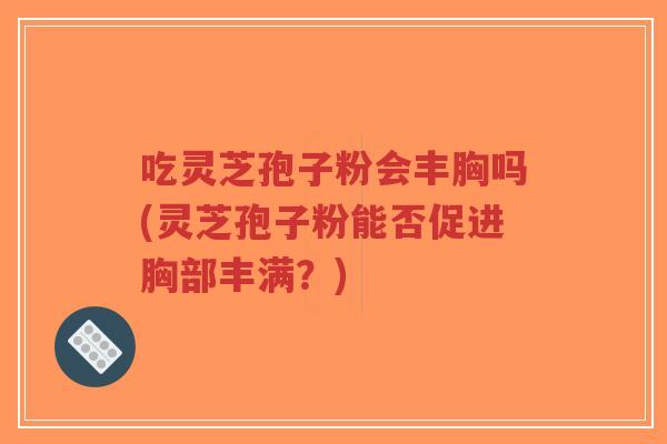 吃灵芝孢子粉会丰胸吗(灵芝孢子粉能否促进胸部丰满？)