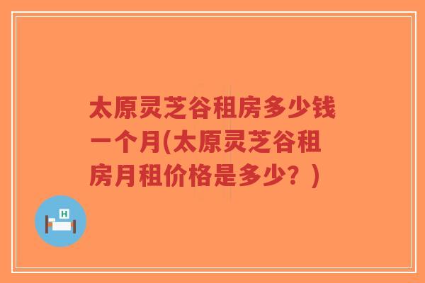 太原灵芝谷租房多少钱一个月(太原灵芝谷租房月租价格是多少？)