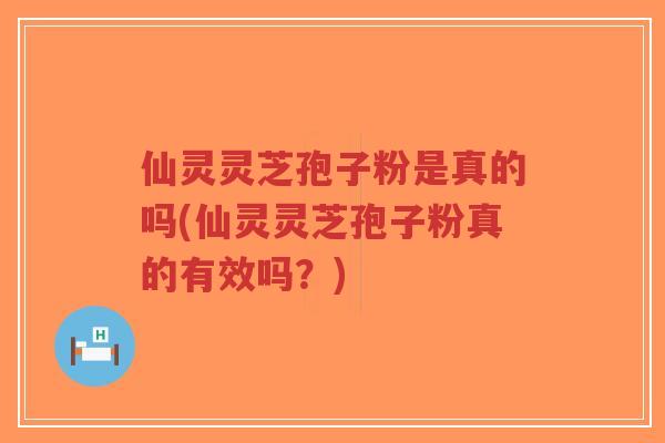 仙灵灵芝孢子粉是真的吗(仙灵灵芝孢子粉真的有效吗？)