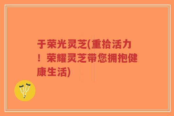 于荣光灵芝(重拾活力！荣耀灵芝带您拥抱健康生活)