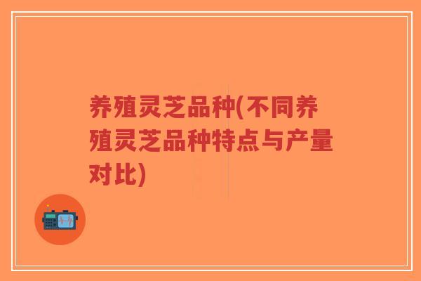 养殖灵芝品种(不同养殖灵芝品种特点与产量对比)