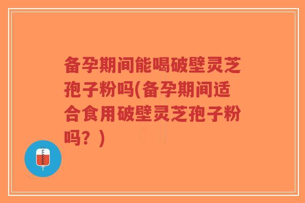 备孕期间能喝破壁灵芝孢子粉吗(备孕期间适合食用破壁灵芝孢子粉吗？)