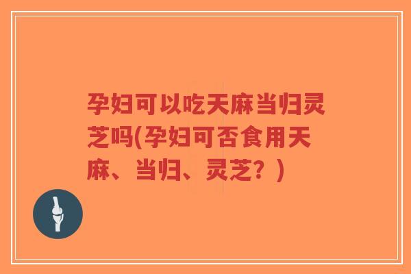 孕妇可以吃天麻当归灵芝吗(孕妇可否食用天麻、当归、灵芝？)