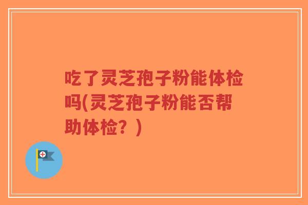 吃了灵芝孢子粉能体检吗(灵芝孢子粉能否帮助体检？)