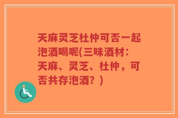 天麻灵芝杜仲可否一起泡酒喝呢(三味酒材：天麻、灵芝、杜仲，可否共存泡酒？)