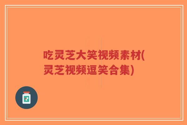 吃灵芝大笑视频素材(灵芝视频逗笑合集)