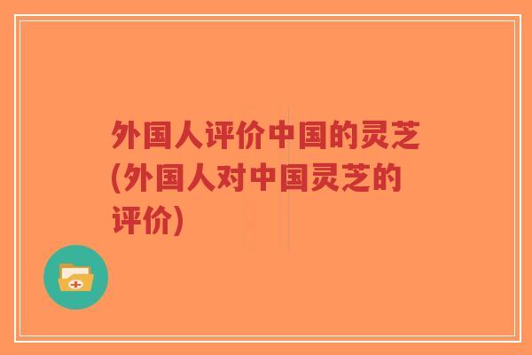 外国人评价中国的灵芝(外国人对中国灵芝的评价)