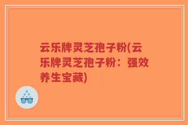 云乐牌灵芝孢子粉(云乐牌灵芝孢子粉：强效养生宝藏)