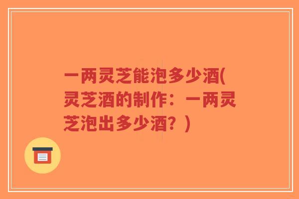一两灵芝能泡多少酒(灵芝酒的制作：一两灵芝泡出多少酒？)