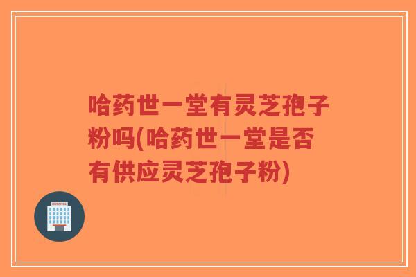 哈药世一堂有灵芝孢子粉吗(哈药世一堂是否有供应灵芝孢子粉)