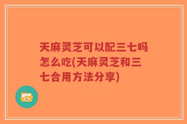 天麻灵芝可以配三七吗怎么吃(天麻灵芝和三七合用方法分享)