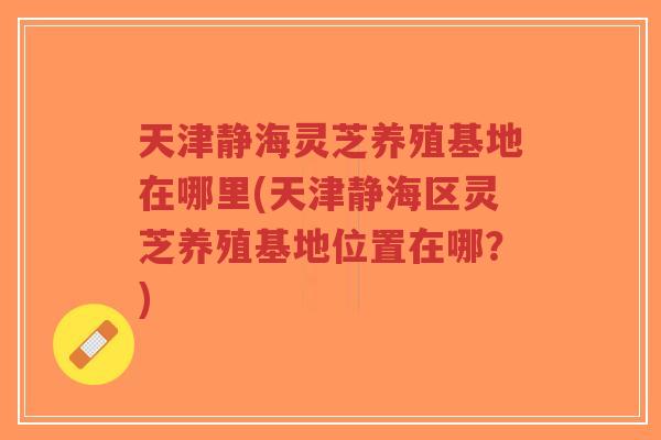 天津静海灵芝养殖基地在哪里(天津静海区灵芝养殖基地位置在哪？)