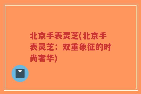 北京手表灵芝(北京手表灵芝：双重象征的时尚奢华)