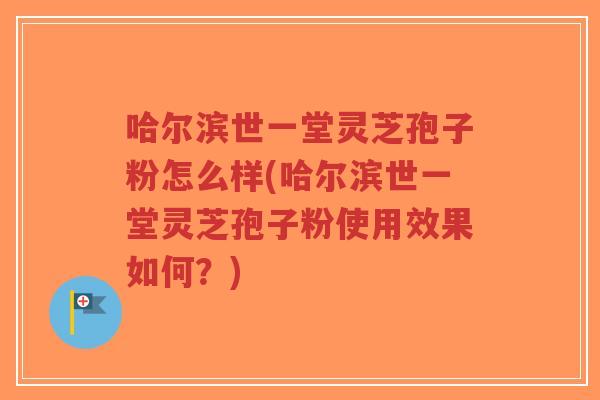 哈尔滨世一堂灵芝孢子粉怎么样(哈尔滨世一堂灵芝孢子粉使用效果如何？)