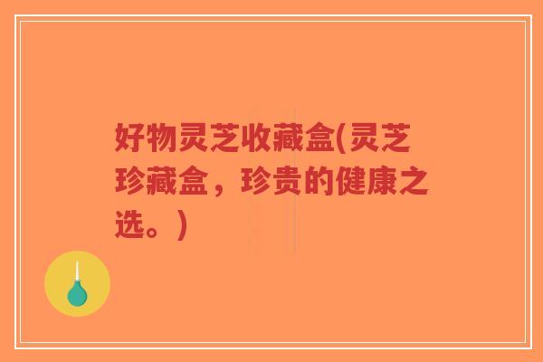 好物灵芝收藏盒(灵芝珍藏盒，珍贵的健康之选。)