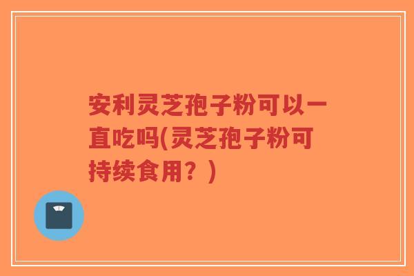 安利灵芝孢子粉可以一直吃吗(灵芝孢子粉可持续食用？)