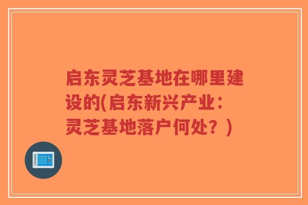 启东灵芝基地在哪里建设的(启东新兴产业：灵芝基地落户何处？)