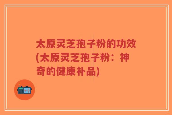 太原灵芝孢子粉的功效(太原灵芝孢子粉：神奇的健康补品)