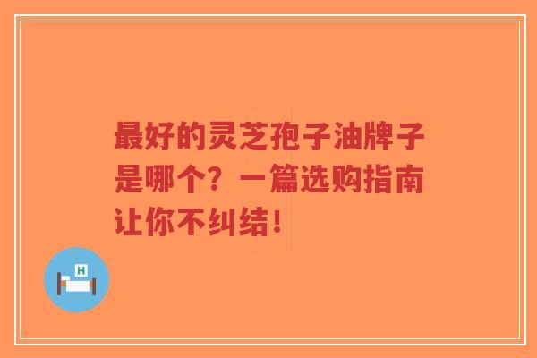 最好的灵芝孢子油牌子是哪个？一篇选购指南让你不纠结！