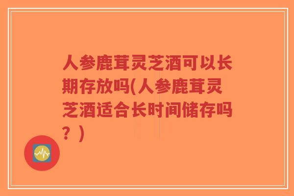人参鹿茸灵芝酒可以长期存放吗(人参鹿茸灵芝酒适合长时间储存吗？)