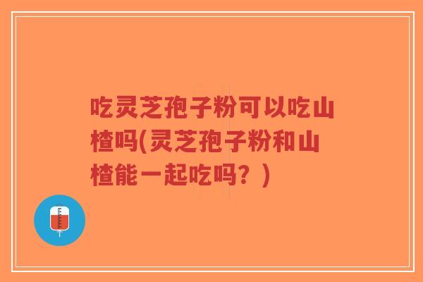 吃灵芝孢子粉可以吃山楂吗(灵芝孢子粉和山楂能一起吃吗？)