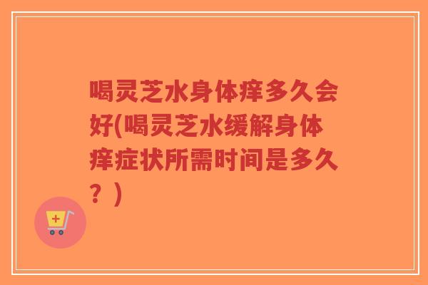 喝灵芝水身体痒多久会好(喝灵芝水缓解身体痒症状所需时间是多久？)