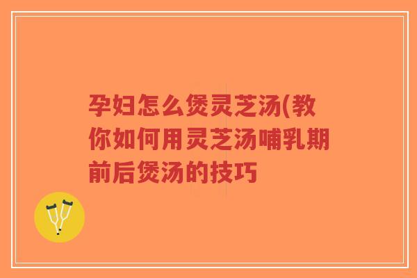 孕妇怎么煲灵芝汤(教你如何用灵芝汤哺乳期前后煲汤的技巧
