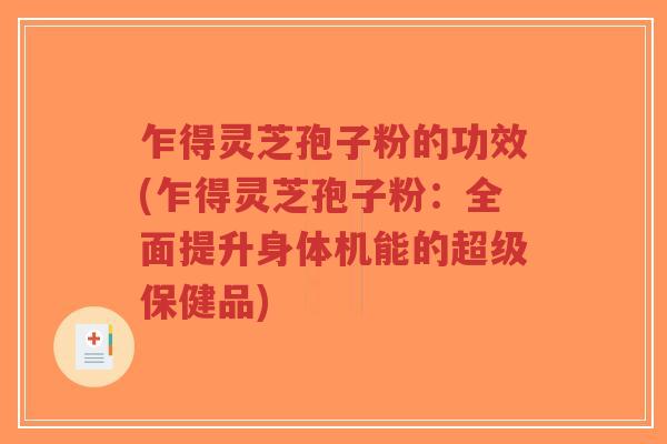 乍得灵芝孢子粉的功效(乍得灵芝孢子粉：全面提升身体机能的超级保健品)