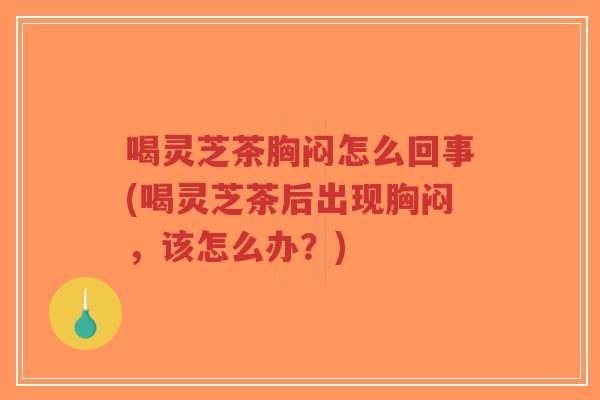 喝灵芝茶胸闷怎么回事(喝灵芝茶后出现胸闷，该怎么办？)