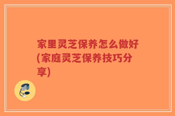 家里灵芝保养怎么做好(家庭灵芝保养技巧分享)