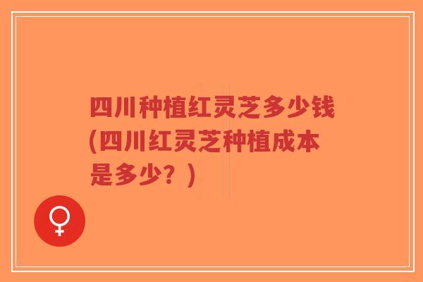 四川种植红灵芝多少钱(四川红灵芝种植成本是多少？)