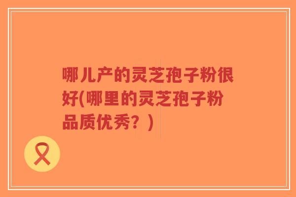 哪儿产的灵芝孢子粉很好(哪里的灵芝孢子粉品质优秀？)