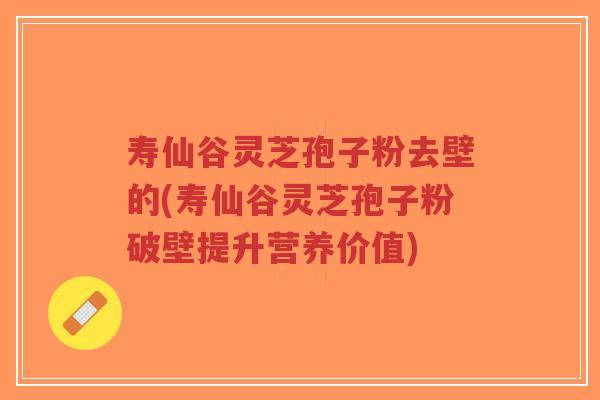 寿仙谷灵芝孢子粉去壁的(寿仙谷灵芝孢子粉破壁提升营养价值)