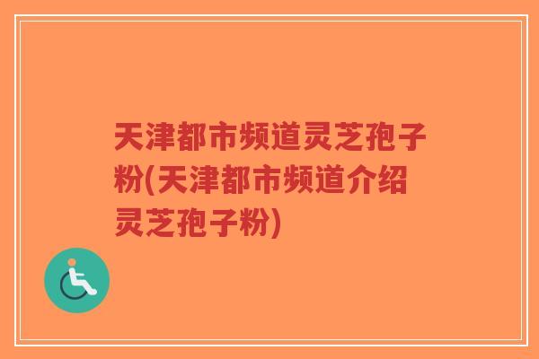 天津都市频道灵芝孢子粉(天津都市频道介绍灵芝孢子粉)