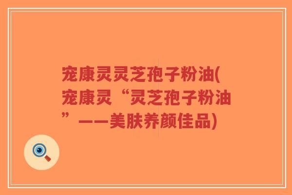 宠康灵灵芝孢子粉油(宠康灵“灵芝孢子粉油”——美肤养颜佳品)