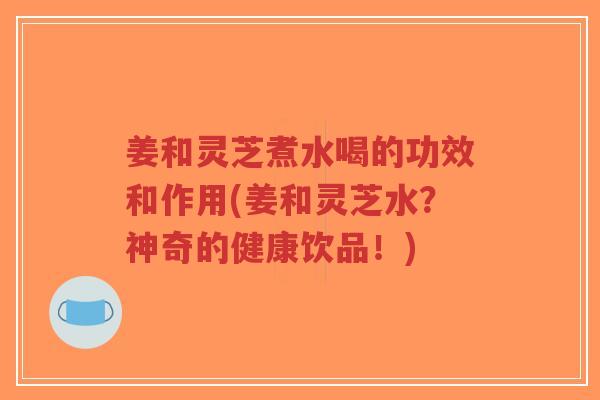 姜和灵芝煮水喝的功效和作用(姜和灵芝水？神奇的健康饮品！)