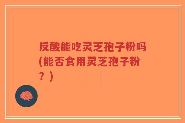 反酸能吃灵芝孢子粉吗(能否食用灵芝孢子粉？)