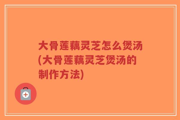 大骨莲藕灵芝怎么煲汤(大骨莲藕灵芝煲汤的制作方法)